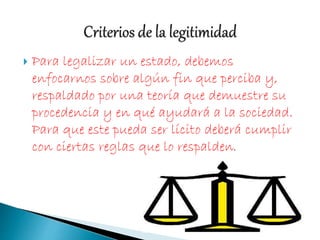  Para legalizar un estado, debemos
enfocarnos sobre algún fin que perciba y,
respaldado por una teoría que demuestre su
procedencia y en qué ayudará a la sociedad.
Para que este pueda ser lícito deberá cumplir
con ciertas reglas que lo respalden.
 