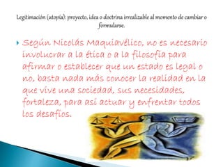  Según Nicolás Maquiavélico, no es necesario
involucrar a la ética o a la filosofía para
afirmar o establecer que un estado es legal o
no, basta nada más conocer la realidad en la
que vive una sociedad, sus necesidades,
fortaleza, para así actuar y enfrentar todos
los desafíos.
 