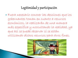 Fuera necesario conocer las desciones que los
gobernantes toman en cuanto a recursos
económicos, la realizarán de una manera
más específica y noocultando la realidad, ya
que así se puede observar sí se están
utilizando dichos recursos para otros fines.
 