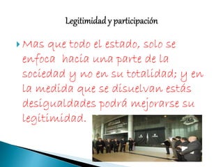  Mas que todo el estado, solo se
enfoca hacia una parte de la
sociedad y no en su totalidad; y en
la medida que se disuelvan estás
desigualdades podrá mejorarse su
legitimidad.
 