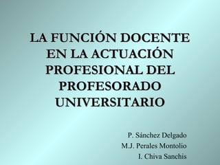 LA FUNCIÓN DOCENTE
  EN LA ACTUACIÓN
  PROFESIONAL DEL
    PROFESORADO
    UNIVERSITARIO

           P. Sánchez Delgado
          M.J. Perales Montolio
                I. Chiva Sanchis
 