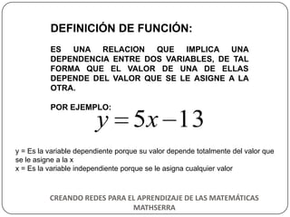 DEFINICIÓN DE FUNCIÓN:
          ES UNA RELACION     QUE IMPLICA UNA
          DEPENDENCIA ENTRE DOS VARIABLES, DE TAL
          FORMA QUE EL VALOR DE UNA DE ELLAS
          DEPENDE DEL VALOR QUE SE LE ASIGNE A LA
          OTRA.

          POR EJEMPLO:

                        y 5x 13
y = Es la variable dependiente porque su valor depende totalmente del valor que
se le asigne a la x
x = Es la variable independiente porque se le asigna cualquier valor



          CREANDO REDES PARA EL APRENDIZAJE DE LAS MATEMÁTICAS
                              MATHSERRA
 