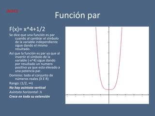 Función par
F(x)= x^4+1/2
Se dice que una función es par
cuando al cambiar el símbolo
de la variable independiente
sigue dando el mismo
resultado.
Así que la función es par ya que al
invertir el símbolo de la
variable (-x^4) sigue dando
por resultado un numero
positivo ya que esta elevado a
una potencia par.
Dominio: todo el conjunto de
números reales (X E R)
Rango: (1/2, ∞)
No hay asíntota vertical
Asíntota horizontal: ½
Crece en toda su extensión −5 −4 −3 −2 −1 1 2 3 4
1
2
3
4
5
6
x
y
INDICE
 