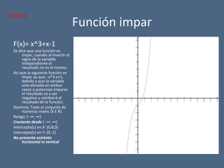 Función impar
F(x)= x^3+x-1
Se dice que una función es
impar, cuando al invertir el
signo de la variable
independiente el
resultado no es el mismo.
Así que la siguiente función es
impar ya que: -x^3-x+1,
debido a que la variable
esta elevada en ambos
casos a potencias impares
el resultado va a ser
negativo y cambiará el
resultado de la función.
Dominio: Todo el conjunto de
números reales (X E R)
Rango: (- ∞, ∞)
Creciente desde (- ∞, ∞)
Intercepto(s) en X: (0.8,0)
Intercepto(s) en Y: (0,-1)
No presenta asíntota
horizontal ni vertical
−9 −8 −7 −6 −5 −4 −3 −2 −1 1 2 3 4 5 6 7 8 9 10 11 12
−7
−6
−5
−4
−3
−2
−1
1
2
3
4
5
6
7
8
x
y
INDICE
 
