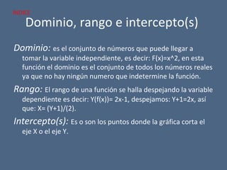Dominio, rango e intercepto(s)
Dominio: es el conjunto de números que puede llegar a
tomar la variable independiente, es decir: F(x)=x^2, en esta
función el dominio es el conjunto de todos los números reales
ya que no hay ningún numero que indetermine la función.
Rango: El rango de una función se halla despejando la variable
dependiente es decir: Y(f(x))= 2x-1, despejamos: Y+1=2x, así
que: X= (Y+1)/(2).
Intercepto(s): Es o son los puntos donde la gráfica corta el
eje X o el eje Y.
INDICE
 
