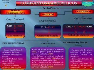 13/03/2012
  10:17:04
                                                                                          FIN

                                         Se clasifican en
       ACIDOS                                                                  ANHIDRIDOS
    CARBOXILICOS
                                        HALUROS

     Grupo funcional                                                           Grupo funcional
                                    Grupo funcional

      CH3—C—OH                                                        CH3— C —O—C – CH3
                                       CH3—C – Cl
              O
                                           O                               O       O
       Acido Etanoico             Cloruro de etanoilo                 Anhídrido etanoico


PROPIEDADES FISICAS                                               PROPIEDADES QUÍMICAS
                                      NOMENCLATURA



λ Estado liquido hasta 8    Para los ácidos se utiliza el término      λ La  presencia del grupo
carbonos, > 8 sólidos.      ácido, el prefijo para el número de         carbonilo y el grupo
λ Solubles en soluciones    carbonos y el sufijo OICO.                  hidroxilo    reduce      la
básicas                     Los haluros se nombras con la raíz         polaridad.
λ Hasta 4 C tienen olores   del halógeno y el sufijo URO el prefijo     λ Tienen características de
agrios > 4 olores           según los carbonos y el sufijo ILO.         ácidos débiles.
desagradables               Los     anhídridos se nombran así          λ Sufren reacciones de
λ Puntos de fusión y        mismo, el prefijo para el número de         adición en el carbonilo
ebullición > HC = peso      carbonos y el sufijo OICO                   sustitución     en       el
 