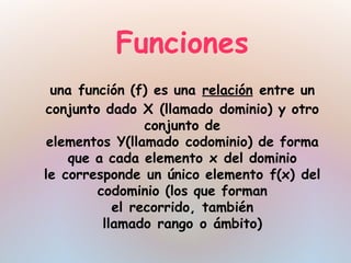Funciones
  una función (f) es una relación entre un
conjunto dado X (llamado dominio) y otro
                 conjunto de
 elementos Y(llamado codominio) de forma
    que a cada elemento x del dominio
le corresponde un único elemento f(x) del
         codominio (los que forman
            el recorrido, también
          llamado rango o ámbito)
 