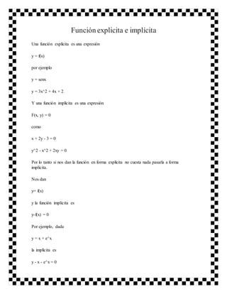 Función explicita e implícita
Una función explícita es una expresión
y = f(x)
por ejemplo
y = senx
y = 3x^2 + 4x + 2
Y una función implícita es una expresión
F(x, y) = 0
como
x + 2y - 3 = 0
y^2 - x^2 + 2xy = 0
Por lo tanto si nos dan la función en forma explícita no cuesta nada pasarla a forma
implícita.
Nos dan
y= f(x)
y la función implícita es
y-f(x) = 0
Por ejemplo, dada
y = x + e^x
la implícita es
y - x - e^x = 0
 