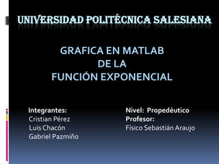 Universidad Politécnica Salesiana GRAFICA EN MATLAB DE LA FUNCIÓN EXPONENCIAL          Integrantes:Nivel:Propedéutico          Cristian Pérez			Profesor:          Luis Chacón			Físico Sebastián Araujo          Gabriel Pazmiño 