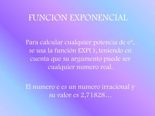 FUNCION EXPONENCIAL   Para calcular cualquier potencia de ex, se usa la función EXP( ), teniendo en cuenta que su argumento puede ser cualquier numero real.   El numero e es un numero irracional y su valor es 2,71828…