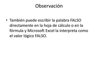 Observación
• También puede escribir la palabra FALSO
directamente en la hoja de cálculo o en la
fórmula y Microsoft Excel la interpreta como
el valor lógico FALSO.