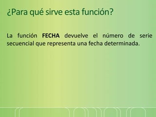 ¿Para qué sirve esta función?
La función FECHA devuelve el número de serie
secuencial que representa una fecha determinada.
 
