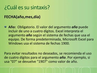 ¿Cuál es su sintaxis?
FECHA(año,mes,día)
Año: Obligatorio. El valor del argumento año puede
incluir de uno a cuatro dígitos. Excel interpreta el
argumento año según el sistema de fechas que usa el
equipo. De forma predeterminada, Microsoft Excel para
Windows usa el sistema de fechas 1900.
Para evitar resultados no deseados, se recomienda el uso
de cuatro dígitos para el argumento año. Por ejemplo, si
usa "07" se devuelve "1907" como valor de año.
 