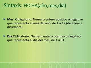Sintaxis: FECHA(año,mes,día)
Mes: Obligatorio. Número entero positivo o negativo
que representa el mes del año, de 1 a 12 (de enero a
diciembre).
Día:Obligatorio. Número entero positivo o negativo
que representa el día del mes, de 1 a 31.
 