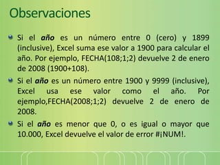 Observaciones
Si el año es un número entre 0 (cero) y 1899
(inclusive), Excel suma ese valor a 1900 para calcular el
año. Por ejemplo, FECHA(108;1;2) devuelve 2 de enero
de 2008 (1900+108).
Si el año es un número entre 1900 y 9999 (inclusive),
Excel usa ese valor como el año. Por
ejemplo,FECHA(2008;1;2) devuelve 2 de enero de
2008.
Si el año es menor que 0, o es igual o mayor que
10.000, Excel devuelve el valor de error #¡NUM!.
 