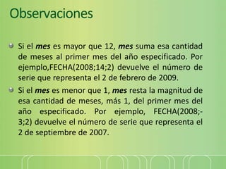 Observaciones
Si el mes es mayor que 12, mes suma esa cantidad
de meses al primer mes del año especificado. Por
ejemplo,FECHA(2008;14;2) devuelve el número de
serie que representa el 2 de febrero de 2009.
Si el mes es menor que 1, mes resta la magnitud de
esa cantidad de meses, más 1, del primer mes del
año especificado. Por ejemplo, FECHA(2008;-
3;2) devuelve el número de serie que representa el
2 de septiembre de 2007.
 