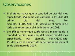 Observaciones
Si el día es mayor que la cantidad de días del mes
especificado, día suma esa cantidad a los días del
primer día del mes. Por
ejemplo, FECHA(2008;1;35) devuelve el número de
serie que representa el 4 de febrero de 2008.
Si el día es menor que 1, día resta la magnitud de la
cantidad de días, más uno, del primer día del mes
especificado. Por ejemplo, FECHA(2008;1;-
15) devuelve el número de serie que representa el
16 de diciembre de 2007.
 