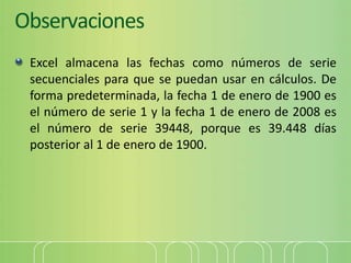Observaciones
Excel almacena las fechas como números de serie
secuenciales para que se puedan usar en cálculos. De
forma predeterminada, la fecha 1 de enero de 1900 es
el número de serie 1 y la fecha 1 de enero de 2008 es
el número de serie 39448, porque es 39.448 días
posterior al 1 de enero de 1900.
 