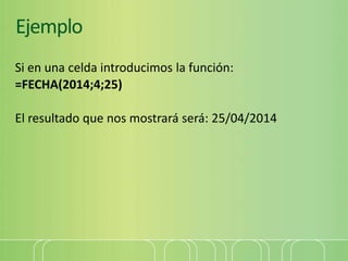 Ejemplo
Si en una celda introducimos la función:
=FECHA(2014;4;25)
El resultado que nos mostrará será: 25/04/2014
 