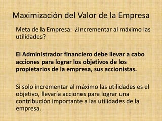 Maximización del Valor de la Empresa
Meta de la Empresa: ¿Incrementar al máximo las
utilidades?

El Administrador financiero debe llevar a cabo
acciones para lograr los objetivos de los
propietarios de la empresa, sus accionistas.

Si solo incrementar al máximo las utilidades es el
objetivo, llevaría acciones para lograr una
contribución importante a las utilidades de la
empresa.
 