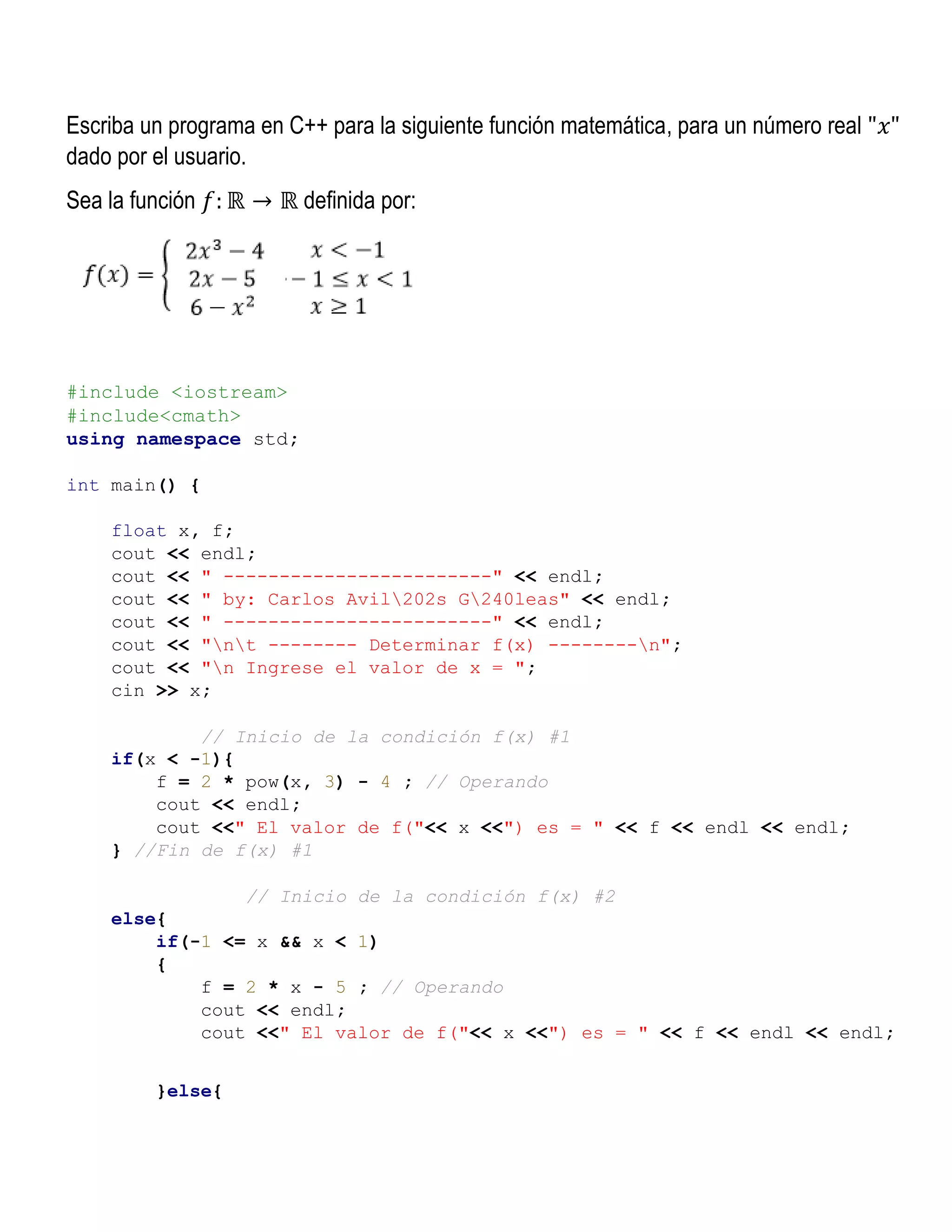 Escriba un programa en C++ para la siguiente función matemática, para un número real "𝑥"
dado por el usuario.
Sea la función 𝑓: ℝ → ℝ definida por:
#include <iostream>
#include<cmath>
using namespace std;
int main() {
float x, f;
cout << endl;
cout << " ------------------------" << endl;
cout << " by: Carlos Avil202s G240leas" << endl;
cout << " ------------------------" << endl;
cout << "nt -------- Determinar f(x) --------n";
cout << "n Ingrese el valor de x = ";
cin >> x;
// Inicio de la condición f(x) #1
if(x < -1){
f = 2 * pow(x, 3) - 4 ; // Operando
cout << endl;
cout <<" El valor de f("<< x <<") es = " << f << endl << endl;
} //Fin de f(x) #1
// Inicio de la condición f(x) #2
else{
if(-1 <= x && x < 1)
{
f = 2 * x - 5 ; // Operando
cout << endl;
cout <<" El valor de f("<< x <<") es = " << f << endl << endl;
}else{