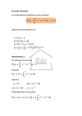 Función Gamma
La función gamma fue definida por euler mediante:
                                        ∞
                        Γ 𝑥 =               𝑒 −𝑡 ∗ 𝑡 𝑥−1 𝑑𝑡 ; 𝑥 > 0
                                      0



Algunas funciones definidas son:




   1. Γ 1 = 1
   2. Γ 1/2 = 𝜋
   3. Γ 𝑥 + 1 = 𝑥 Γ 𝑥
                1           1∗3∗5…(2𝑛−1)
   4. Γ 𝑛 +             =                        𝜋 1/2
                2                2𝑛



Demostrando (3)

Por definición tenemos que:
             ∞
Γ 𝑥 =          𝑒 −𝑡 ∗ 𝑡 𝑥−1 𝑑𝑡
           0

Entonces
                    ∞
Γ 𝑥+1 =                 𝑒 −𝑡 ∗ 𝑡 𝑥 𝑑𝑡
                0

Hacemos

   𝑢= 𝑡𝑥                 𝑑𝑢 = 𝑥 𝑡 𝑥−1 𝑑𝑡
 𝑑𝑣 = 𝑒 −𝑡 𝑑𝑡           𝑣 = −𝑒 −𝑡
Si reemplazamos en la ecuación
                                             ∞
                        𝑥 −𝑡 ∞
Γ 𝑥 + 1 = −𝑡              𝑒 0    + 𝑥             𝑒 −𝑡 ∗ 𝑡 𝑥−1 𝑑𝑡
                                            0
 