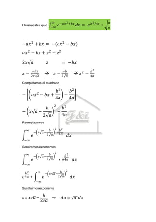 ∞            2 +𝑏𝑥               2 /4𝑎       𝜋
Demuestre que
                            −∞
                                 𝑒 −𝑎𝑥            𝑑𝑥 = 𝑒 𝑏           ∗   𝑎



−𝑎𝑥 2 + 𝑏𝑥 = −(𝑎𝑥 2 − 𝑏𝑥)
𝑎𝑥 2 − 𝑏𝑥 + 𝑧 2 − 𝑧 2

2𝑥 𝑎                    𝑧            = −𝑏𝑥
        −𝑏𝑥                          −𝑏                  𝑏2
𝑧 = 2𝑥                      𝑧=2                𝑧 2 = 4𝑎
              𝑎                          𝑎
Completamos el cuadrado

                     𝑏2   𝑏2
−        𝑎𝑥 2 − 𝑏𝑥 +    −
                     4𝑎   4𝑎
                             2
                        𝑏          𝑏2
− 𝑥 𝑎−                           +
                   2 𝑎             4𝑎
Reemplazamos

    ∞                𝑏 2 𝑏2
            − 𝑥   𝑎−    +
                         4𝑎
        𝑒           2 𝑎                   𝑑𝑥
 −∞
Separamos exponentes

    ∞                𝑏 2               𝑏2
            − 𝑥   𝑎−
        𝑒           2 𝑎          ∗   𝑒 4𝑎      𝑑𝑥
 −∞

  𝑏2          ∞                 𝑏 2
                       − 𝑥   𝑎−
𝑒 4𝑎    ∗          𝑒           2 𝑎           𝑑𝑥
             −∞
Sustituimos exponente

                   𝑏
𝑢=      𝑥 𝑎−                 →       𝑑𝑢 = 𝑎 𝑑𝑥
                  2 𝑎
 