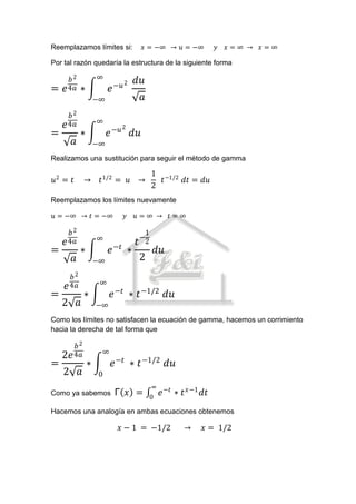 Reemplazamos límites si:             𝑥 = −∞ → 𝑢 = −∞           𝑦   𝑥=∞ → 𝑥=∞

Por tal razón quedaría la estructura de la siguiente forma

      𝑏2            ∞
                             −𝑢 2
                                    𝑑𝑢
=   𝑒 4𝑎    ∗            𝑒
                    −∞               𝑎
      𝑏2
                    ∞
    𝑒 4𝑎                       2
=           ∗            𝑒 −𝑢 𝑑𝑢
       𝑎            −∞
Realizamos una sustitución para seguir el método de gamma

                                          1 −1/2
𝑢2 = 𝑡      →        𝑡 1/2 = 𝑢 →            𝑡    𝑑𝑡 = 𝑑𝑢
                                          2
Reemplazamos los límites nuevamente

𝑢 = −∞ → 𝑡 = −∞                 𝑦   𝑢=∞ → 𝑡=∞

      𝑏2                              1
                    ∞                −
    𝑒 4𝑎                            𝑡 2
=           ∗            𝑒 −𝑡 ∗            𝑑𝑢
       𝑎            −∞              2
       𝑏2
                     ∞
     𝑒 4𝑎
=           ∗            𝑒 −𝑡 ∗ 𝑡 −1/2 𝑑𝑢
    2 𝑎             −∞
Como los límites no satisfacen la ecuación de gamma, hacemos un corrimiento
hacia la derecha de tal forma que

       𝑏2
                     ∞
    2𝑒 4𝑎
=               ∗        𝑒 −𝑡 ∗ 𝑡 −1/2 𝑑𝑢
    2 𝑎             0
                                           ∞ −𝑡
Como ya sabemos              Γ 𝑥 =        0
                                             𝑒    ∗ 𝑡 𝑥−1 𝑑𝑡
Hacemos una analogía en ambas ecuaciones obtenemos

                              𝑥 − 1 = −1/2          →     𝑥 = 1/2
 