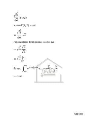 𝑏2
𝑒 4𝑎
        Γ 1/2
    𝑎
Y como       Γ 1/2 =           𝜋
      𝑏2
    𝑒 4𝑎
=                 𝜋
         𝑎
Por propiedades de los radicales tenemos que

      𝑏2          𝜋
=   𝑒 4𝑎
                  𝑎
        𝑏2
              𝜋
= 𝑒     4𝑎
              𝑎

                  ∞                            𝑏2
                          −𝑎𝑥 2 +𝑏𝑥
                                                        𝜋
𝑙𝑢𝑒𝑔𝑜                 𝑒               𝑑𝑥 =   𝑒 4𝑎   ∗
              −∞                                        𝑎
… Lqd.




                                                            God bless
 