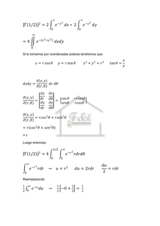 ∞                           ∞
                 2                      −𝑥 2                       2
Γ 1/2                =2             𝑒          𝑑𝑥 ∗ 2           𝑒 −𝑦 𝑑𝑦
                              0                         0
        ∞
                        2 +𝑦 2 )
=4              𝑒 −(𝑥               𝑑𝑥𝑑𝑦
        0

Si lo tomamos por coordenadas polares tendremos que:
                                                                                         𝑥
            𝑥 = 𝑟 cos 𝜃                  𝑦 = 𝑟 sen 𝜃            𝑥2 + 𝑦2 = 𝑟2   tan 𝜃 =
                                                                                         𝑦



                𝜕 𝑥, 𝑦
𝑑𝑥𝑑𝑦 =                       𝑑𝑟 𝑑𝜃
                𝜕 𝑟, 𝜃
         𝜕𝑥                 𝜕𝑥
𝜕 𝑥, 𝑦                      𝜕𝜃 = cos 𝜃                −𝑟𝑠𝑒𝑛𝜃
       = 𝜕𝑟
𝜕 𝑟, 𝜃   𝜕𝑦                 𝜕𝑦    𝑠𝑒𝑛𝜃                 𝑟𝑐𝑜𝑠𝜃
         𝜕𝑟                 𝜕𝜃
𝜕 𝑥, 𝑦
       = 𝑟𝑐𝑜𝑠 2 𝜃 + 𝑟𝑠𝑒𝑛2 𝜃
𝜕 𝑟, 𝜃

= 𝑟(𝑐𝑜𝑠 2 𝜃 + 𝑠𝑒𝑛2 𝜃)

=r
Luego entonces

                                   𝜋/2     ∞
                 2                                2
Γ 1/2                =4                        𝑒 −𝑟 𝑟𝑑𝑟𝑑𝜃
                              0           0
    ∞
            2                                                              𝑑𝑢
        𝑒 −𝑟 𝑟𝑑𝑟 →                   𝑢 = 𝑟2            𝑑𝑢 = 2𝑟𝑑𝑟              = 𝑟𝑑𝑟
    0                                                                      2
Reemplazando

1  ∞                                 1            1         1
         𝑒 −𝑢 𝑑𝑢           →              −0 +         =
2 0                                  2            2         2
 