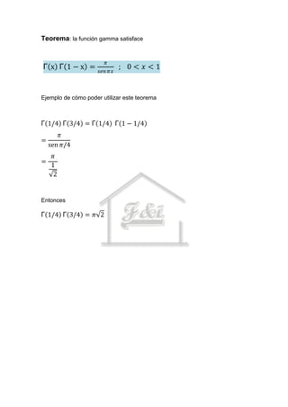 Teorema: la función gamma satisface


                        𝜋
Γ x Γ 1−x =                   ; 0< 𝑥<1
                     𝑠𝑒𝑛 𝜋𝑥



Ejemplo de cómo poder utilizar este teorema



Γ 1/4 Γ 3/4 = Γ 1/4 Γ 1 − 1/4
         𝜋
=
    sen 𝜋/4
    𝜋
=
    1
     2


Entonces

Γ 1/4 Γ 3/4 = 𝜋 2
 
