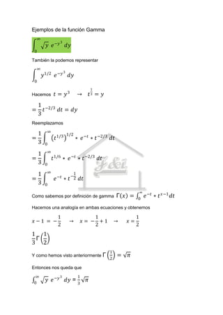 Ejemplos de la función Gamma
    ∞
                    3
         𝑦 𝑒 −𝑦             𝑑𝑦
 0

También la podemos representar
    ∞
                        3
        𝑦1/2 𝑒 −𝑦            𝑑𝑦
 0
                                             1
                            3
Hacemos        𝑡= 𝑦                 →        𝑡 = 𝑦
                                             3


     1 −2/3
=      𝑡    𝑑𝑡 = 𝑑𝑦
     3
Reemplazamos
          ∞
  1                         1/2
=              𝑡1/3               ∗ 𝑒 −𝑡 ∗ 𝑡 −2/3 𝑑𝑡
  3      0
          ∞
  1
=             𝑡1/6 ∗ 𝑒 −𝑡 ∗ 𝑡 −2/3 𝑑𝑡
  3      0
          ∞
  1                −𝑡
                                1
                               −2
=              𝑒        ∗    𝑡      𝑑𝑡
  3      0
                                                                   ∞ −𝑡
Como sabemos por definición de gamma                     Γ 𝑥 =    0
                                                                     𝑒    ∗ 𝑡 𝑥 −1 𝑑𝑡
Hacemos una analogía en ambas ecuaciones y obtenemos

                   1                         1                    1
𝑥−1 = −                      →          𝑥 = − +1         →   𝑥=
                   2                         2                    2
1 1
 Γ
3 2
                                                     1
Y como hemos visto anteriormente Γ                       =   𝜋
                                                     2

Entonces nos queda que
  ∞                 3               1
 0
         𝑦 𝑒 −𝑦             𝑑𝑦 =         𝜋
                                    3
 