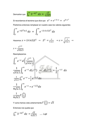 ∞               2                        𝜋
Demostrar que
                               0
                                    3−4𝑍 𝑑𝑧 =                 4 𝑙𝑛 3
                                                                                                           𝑎𝑥
Si recordamos el teorema que dice que                                    𝑎𝑥 = 𝑒𝑥           𝑙𝑛 𝑎
                                                                                                  = 𝑒 ln
Podremos entonces remplazar en nuestro caso los valores siguientes
    ∞                                               ∞
             −4𝑍 2 𝑙𝑛 3                                                      𝑍2
         𝑒                     𝑑𝑧 =                     𝑒 − 4 𝑙𝑛 3                    𝑑𝑧
 0                                              0

                                                                                  𝑥                        𝑥
Hacemos              𝑥 = 4 𝑙𝑛3 𝑍 2 →                        𝑍2 =                           → 𝑧=                 →
                                                                             4 𝑙𝑛 3                   4 ln 3

             𝑥 1/2
𝑧=
         4 ln 3
Reemplazamos

    ∞
                               𝑥1/2
             −𝑥
         𝑒           𝑑
 0                             4 ln 3
                     ∞
     1                        −𝑥        1/2                          1/2
                                                                                        1
                          𝑒         𝑑   𝑥           →        𝑑       𝑥                =      𝑥−1/2    𝑑𝑥
    4 ln 3 0                                                                            2
     1          ∞                   1
    4 ln 3     0
                         𝑒 −𝑥 ∗ 2 𝑥 −1/2 𝑑𝑥
                     ∞
     1
                          𝑒 −𝑥 ∗ 𝑥 −1/2 𝑑𝑥
4     ln 3 0

     1               1
              Γ
4    ln 3            2
                                                                 1
Y como hemos visto anteriormente Γ                                       =            𝜋
                                                                 2

Entonces nos queda que

  ∞                  2                      𝜋
 0
         3−4𝑍 𝑑𝑧 =                                      … Lqd
                                    4 ln 3
 