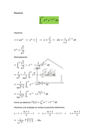 Resolver
                                                                        ∞
                                                                                   𝑚              𝑛
                                                                               𝑥            𝑒 −𝑎𝑥 𝑑𝑥
                                                                        0



Hacemos
                                                                                             1
                                                                                                                          1
                        𝑛                        𝑛           𝑡                              𝑡𝑛                1             −1
 𝑡 = 𝑎𝑥                         → 𝑥 =                                → 𝑥=                    1   →    𝑑𝑥 =        1   𝑡   𝑛      𝑑𝑡
                                                             𝑎
                                                                                            𝑎𝑛               𝑛𝑎 𝑛
                        𝑚
    𝑚
                    𝑡   𝑛
𝑥           =               𝑚
                    𝑎       𝑛

Reemplazando
                            𝑚
            ∞
                    𝑡       𝑛                                    1           1
=                           𝑚       ∗ 𝑒     −𝑡
                                                         ∗         1        𝑡 𝑛 −1      𝑑𝑡
        0           𝑎       𝑛                                    𝑛𝑎 𝑛
                                            ∞
        1                       1                        𝑚                              1
=           𝑚   ∗             1                      𝑡   𝑛    ∗ 𝑒       −𝑡
                                                                                   ∗   𝑡 𝑛 −1    𝑑𝑡
        𝑎   𝑛               𝑛𝑎 𝑛            0

                                        ∞
             1                                                       𝑚 1
                                                                      + −1
=               𝑚 1                             𝑒 −𝑡 ∗ 𝑡             𝑛 𝑛               𝑑𝑡
        𝑛𝑎      𝑛+𝑛                 0

                                     ∞
             1                                                     𝑚 +1
=                                           𝑒   −𝑡
                                                             ∗𝑡      𝑛 −1            𝑑𝑡
                𝑚 +1
        𝑛𝑎        𝑛                 0

                                                                         ∞ −𝑡
Como ya sabemos                                  Γ 𝑥 =                  0
                                                                           𝑒            ∗ 𝑡 𝑥−1 𝑑𝑡
Hacemos una analogía en ambas ecuaciones obtenemos

                                𝑚+1                                                     𝑚+1                                      𝑚+1
𝑥−1 =                               −1                           →           𝑥=             −1+1             →             𝑥=
                                 𝑛                                                       𝑛                                        𝑛
                1                        𝑚+1
=               𝑚 +1            Γ                        … Rta
                                            𝑛
        𝑛𝑎        𝑛
 