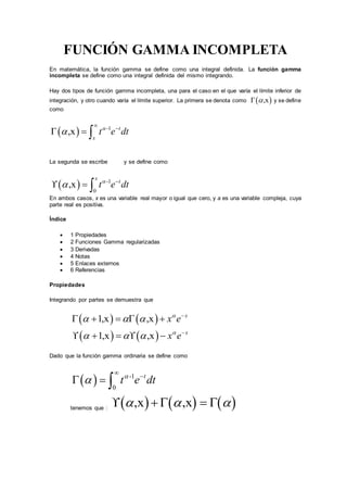 FUNCIÓN GAMMA INCOMPLETA
En matemática, la función gamma se define como una integral definida. La función gamma
incompleta se define como una integral definida del mismo integrando.
Hay dos tipos de función gamma incompleta, una para el caso en el que varía el límite inferior de
integración, y otro cuando varía el límite superior. La primera se denota como  ,x y se define
como
  -1
,x t
x
t e dt



  
La segunda se escribe y se define como
  -1
0
,x
x
t
t e dt
 
  
En ambos casos, x es una variable real mayor o igual que cero, y a es una variable compleja, cuya
parte real es positiva.
Índice
 1 Propiedades
 2 Funciones Gamma regularizadas
 3 Derivadas
 4 Notas
 5 Enlaces externos
 6 Referencias
Propiedades
Integrando por partes se demuestra que
   
   
1,x ,x
1,x ,x
x
x
x e
x e


  
  


    
    
Dado que la función gamma ordinaria se define como
  -1
0
t
t e dt



  
tenemos que :      ,x ,x     
 