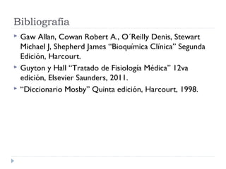 Bibliografía





Gaw Allan, Cowan Robert A., O´Reilly Denis, Stewart
Michael J, Shepherd James “Bioquímica Clínica” Segunda
Edición, Harcourt.
Guyton y Hall “Tratado de Fisiología Médica” 12va
edición, Elsevier Saunders, 2011.
“Diccionario Mosby” Quinta edición, Harcourt, 1998.

 