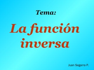 La función
inversa
Juan Segarra P.
Tema:
 