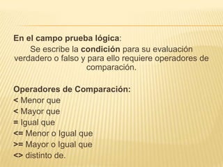 En el campo prueba lógica:
Se escribe la condición para su evaluación
verdadero o falso y para ello requiere operadores de
comparación.
Operadores de Comparación:
< Menor que
< Mayor que
= Igual que
<= Menor o Igual que
>= Mayor o Igual que
<> distinto de.

 