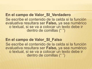 En el campo de Valor_SI_Verdadero
Se escribe el contenido de la celda si la función
evaluativa resultara ser Falso, ya sea numérico
o textual, si se va a colocar un texto debe ir
dentro de comillas (“ ”)
En el campo de Valor_SI_Falso
Se escribe el contenido de la celda si la función
evaluativa resultara ser Falso, ya sea numérico
o textual, si se va a colocar un texto debe ir
dentro de comillas (“ ”)

 