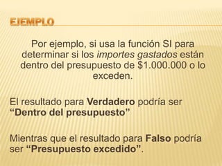 Por ejemplo, si usa la función SI para
determinar si los importes gastados están
dentro del presupuesto de $1.000.000 o lo
exceden.

El resultado para Verdadero podría ser
“Dentro del presupuesto”
Mientras que el resultado para Falso podría
ser “Presupuesto excedido”.

 