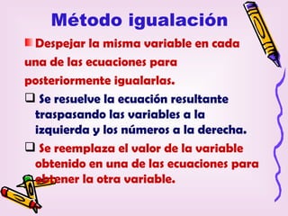 Método igualación
 Despejar la misma variable en cada
una de las ecuaciones para
posteriormente igualarlas.
 Se resuelve la ecuación resultante
 traspasando las variables a la
 izquierda y los números a la derecha.
 Se reemplaza el valor de la variable
 obtenido en una de las ecuaciones para
 obtener la otra variable.
 