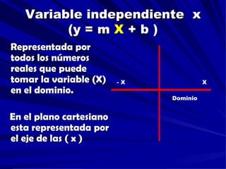 Variable independiente x
         (y = m X + b )
Representada por
todos los números
reales que puede
tomar la variable (X)    -X             X
en el dominio.
                              Dominio


En el plano cartesiano
esta representada por
el eje de las ( x )
 