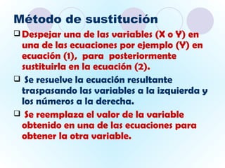 Método de sustitución
 Despejar  una de las variables (X o Y) en
 una de las ecuaciones por ejemplo (Y) en
 ecuación (1), para posteriormente
 sustituirla en la ecuación (2).
 Se resuelve la ecuación resultante
 traspasando las variables a la izquierda y
 los números a la derecha.
 Se reemplaza el valor de la variable
 obtenido en una de las ecuaciones para
 obtener la otra variable.
 