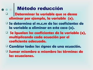 Método reducción
     Determinar la variable que se desea
  eliminar por ejemplo, la variable (x).
 Se determina el m.c.m de los coeficientes de
  la variable a eliminar en este caso (x).
 Se Igualan los coeficientes de la variable (x),
  multiplicando cada ecuación por el
  coeficiente adecuado.
 Cambiar todos los signos de una ecuación.
 Sumar miembro a miembro los términos de
  las ecuaciones.
 