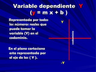 Variable dependiente Y
       (y = m x + b )
Representada por todos
                         Y
los números reales que
puede tomar la




                              codominio
variable (Y) en el
codominio.

En el plano cartesiano
esta representada por
el eje de las ( Y ).
                         -Y
 