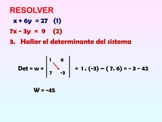 RESOLVER
 x + 6y = 27 (1)
7x - 3y = 9 (2)
3. Hallar el determinante del sistema

              1   6
  Det = w =            = 1 . (-3) – ( 7. 6) = - 3 - 42
              7   -3


       W = -45
 