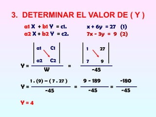 3. DETERMINAR EL VALOR DE ( Y )
   a1 X + b1 Y = c1.                   x + 6y = 27 (1)
   a2 X + b2 Y = c2.                   7x - 3y = 9 (2)

          a1       C1                  1         27

          a2       C2                  7         9
  Y=                          =
               W                            -45
       1 . (9) – ( 7 . 27 )           9 - 189             -180
  Y=                              =                   =
               -45                         -45            -45

  Y=4
 