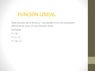 FUNCIÓN LINEAL 
Toda función de la forma y = mx donde m es una constante 
diferente de cero, es una función lineal. 
Ejemplos 
Y = 3x 
Y = x – 4 
Y = 4x + 2 
 