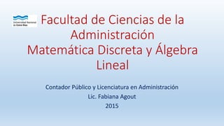 Facultad de Ciencias de la
Administración
Matemática Discreta y Álgebra
Lineal
Contador Público y Licenciatura en Administración
Lic. Fabiana Agout
2015
 