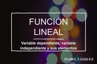 FUNCIÓN
LINEAL
Variable dependiente, variable
independiente y sus elementos
ISABEL VÁSQUEZ
 